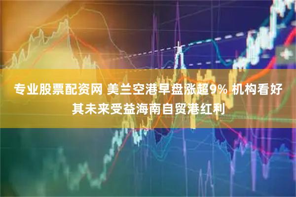 专业股票配资网 美兰空港早盘涨超9% 机构看好其未来受益海南自贸港红利