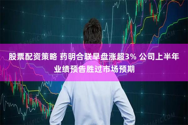股票配资策略 药明合联早盘涨超3% 公司上半年业绩预告胜过市场预期