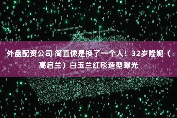 外盘配资公司 简直像是换了一个人！32岁隆妮（高启兰）白玉兰红毯造型曝光
