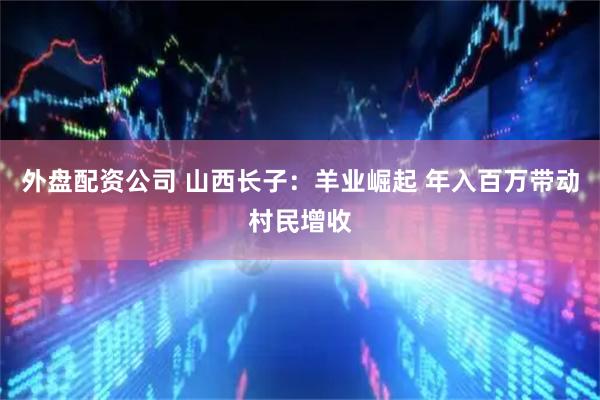 外盘配资公司 山西长子：羊业崛起 年入百万带动村民增收