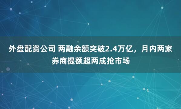 外盘配资公司 两融余额突破2.4万亿，月内两家券商提额超两成抢市场