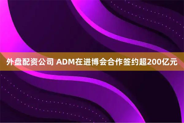 外盘配资公司 ADM在进博会合作签约超200亿元