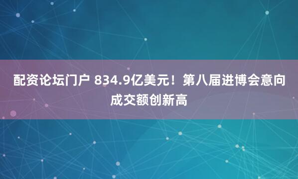 配资论坛门户 834.9亿美元！第八届进博会意向成交额创新高