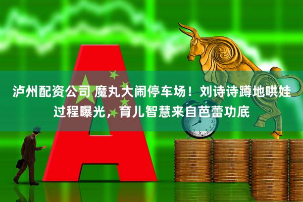 泸州配资公司 魔丸大闹停车场！刘诗诗蹲地哄娃过程曝光，育儿智慧来自芭蕾功底