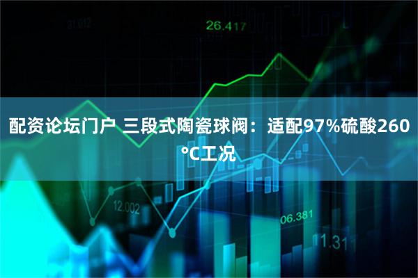 配资论坛门户 三段式陶瓷球阀：适配97%硫酸260°C工况