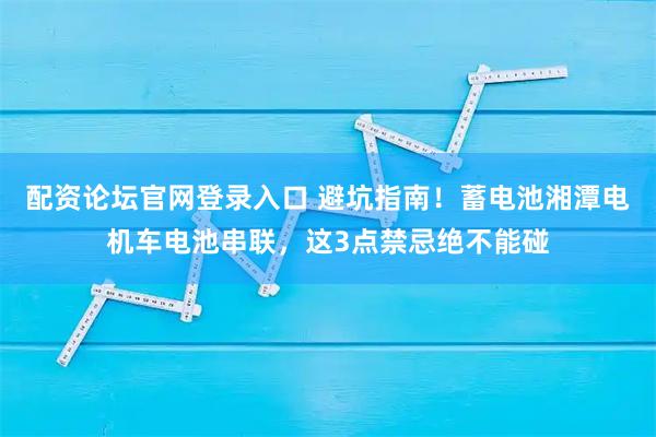 配资论坛官网登录入口 避坑指南！蓄电池湘潭电机车电池串联，这3点禁忌绝不能碰