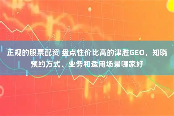 正规的股票配资 盘点性价比高的津胜GEO，知晓预约方式、业务和适用场景哪家好