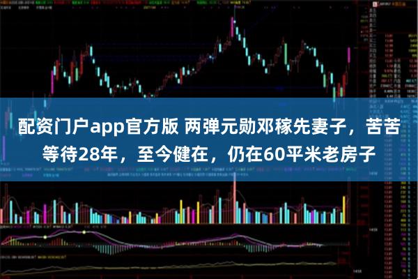配资门户app官方版 两弹元勋邓稼先妻子，苦苦等待28年，至今健在，仍在60平米老房子