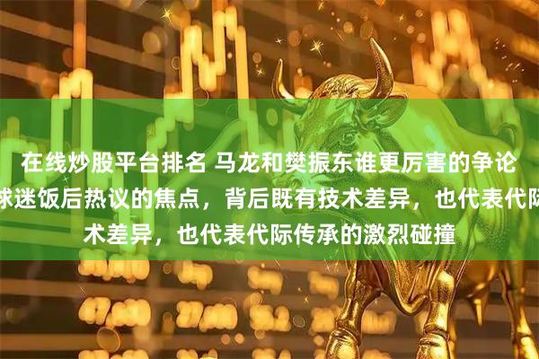 在线炒股平台排名 马龙和樊振东谁更厉害的争论，已成为新一代球迷饭后热议的焦点，背后既有技术差异，也代表代际传承的激烈碰撞