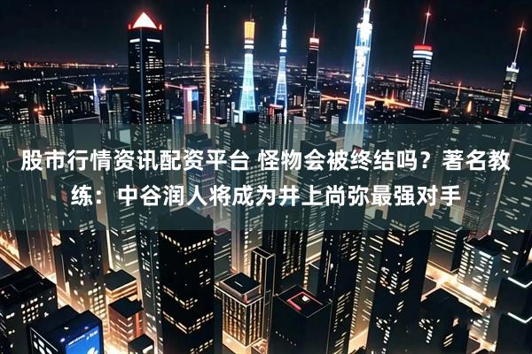 股市行情资讯配资平台 怪物会被终结吗？著名教练：中谷润人将成为井上尚弥最强对手