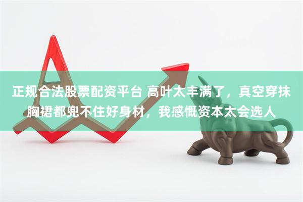 正规合法股票配资平台 高叶太丰满了，真空穿抹胸裙都兜不住好身材，我感慨资本太会选人