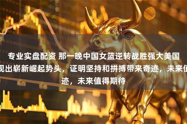 专业实盘配资 那一晚中国女篮逆转战胜强大美国队，展现出崭新崛起势头，证明坚持和拼搏带来奇迹，未来值得期待