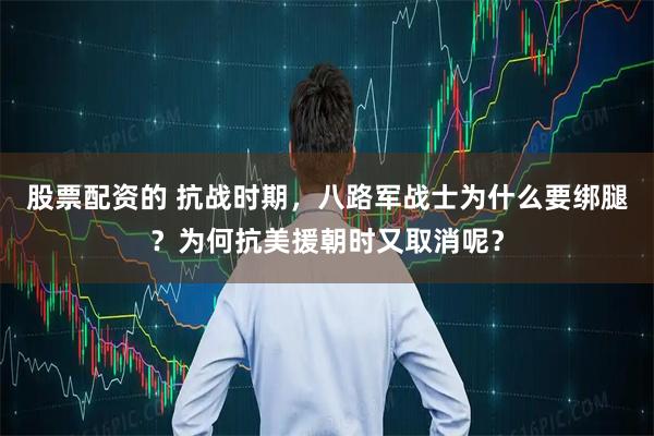 股票配资的 抗战时期，八路军战士为什么要绑腿？为何抗美援朝时又取消呢？