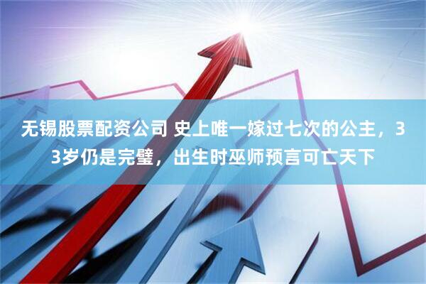 无锡股票配资公司 史上唯一嫁过七次的公主，33岁仍是完璧，出生时巫师预言可亡天下