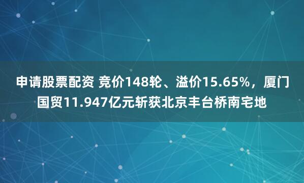申请股票配资 竞价148轮、溢价15.65%，厦门国贸11.947亿元斩获北京丰台桥南宅地