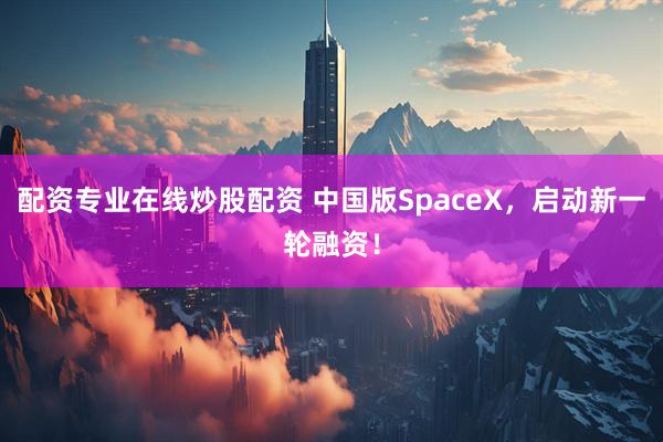 配资专业在线炒股配资 中国版SpaceX，启动新一轮融资！