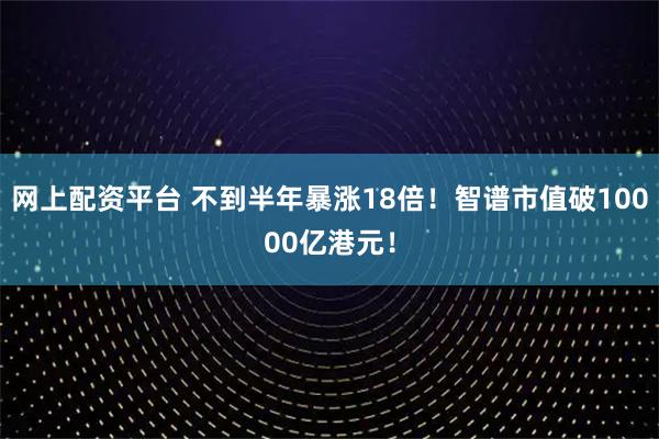 网上配资平台 不到半年暴涨18倍！智谱市值破10000亿港元！