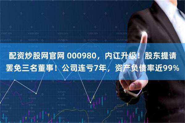 配资炒股网官网 000980，内讧升级！股东提请罢免三名董事！公司连亏7年，资产负债率近99%