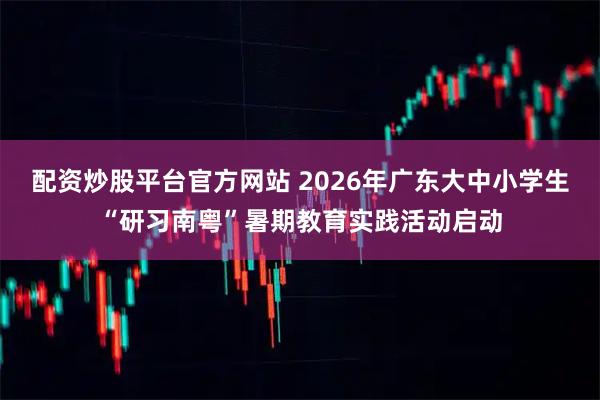 配资炒股平台官方网站 2026年广东大中小学生“研习南粤”暑期教育实践活动启动