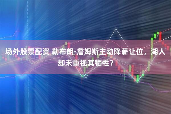 场外股票配资 勒布朗·詹姆斯主动降薪让位，湖人却未重视其牺牲？