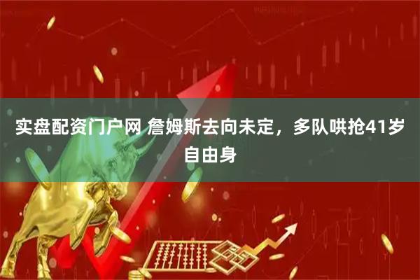 实盘配资门户网 詹姆斯去向未定，多队哄抢41岁自由身