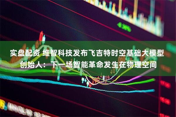 实盘配资 维智科技发布飞吉特时空基础大模型 创始人：下一场智能革命发生在物理空间