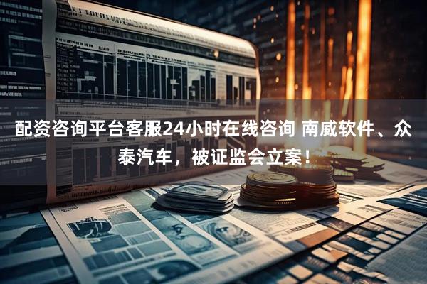 配资咨询平台客服24小时在线咨询 南威软件、众泰汽车，被证监会立案！