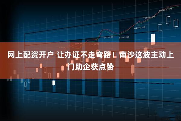 网上配资开户 让办证不走弯路！南沙这波主动上门助企获点赞