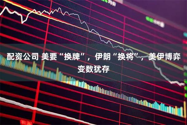 配资公司 美要“换牌”，伊朗“换将”，美伊博弈变数犹存