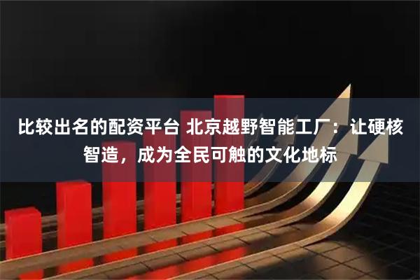 比较出名的配资平台 北京越野智能工厂：让硬核智造，成为全民可触的文化地标