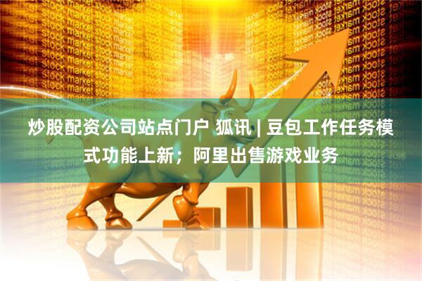 炒股配资公司站点门户 狐讯 | 豆包工作任务模式功能上新；阿里出售游戏业务