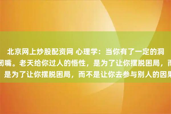 北京网上炒股配资网 心理学：当你有了一定的洞察力之后，一定要学会闭嘴。老天给你过人的悟性，是为了让你摆脱困局，而不是让你去参与别人的因果